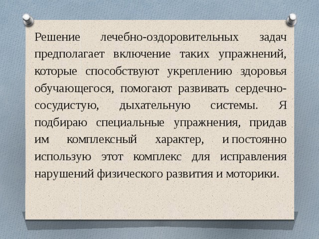 Решение лечебно-оздоровительных задач предполагает включение таких упражнений, которые способствуют укреплению здоровья обучающегося, помогают развивать сердечно-сосудистую, дыхательную системы. Я подбираю специальные упражнения, придав им комплексный характер, и постоянно использую этот комплекс для исправления нарушений физического развития и моторики. 