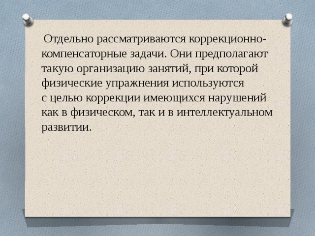  Отдельно рассматриваются коррекционно-компенсаторные задачи. Они предполагают такую организацию занятий, при которой физические упражнения используются с целью коррекции имеющихся нарушений как в физическом, так и в интеллектуальном развитии.   