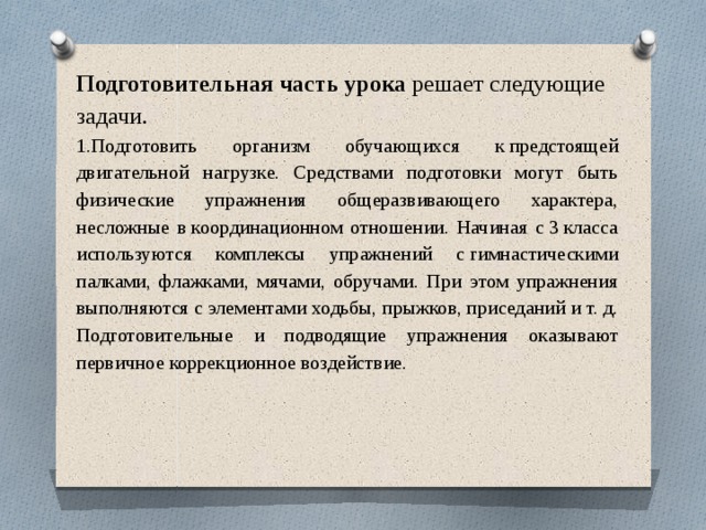 Подготовительная часть урока  решает следующие задачи. 1.Подготовить организм обучающихся к предстоящей двигательной нагрузке. Средствами подготовки могут быть физические упражнения общеразвивающего характера, несложные в координационном отношении. Начиная с 3 класса используются комплексы упражнений с гимнастическими палками, флажками, мячами, обручами. При этом упражнения выполняются с элементами ходьбы, прыжков, приседаний и т. д. Подготовительные и подводящие упражнения оказывают первичное коррекционное воздействие.        