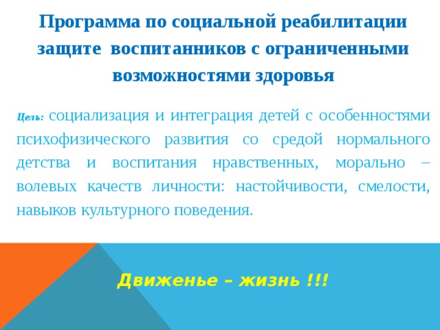 Программа по социальной реабилитации защите воспитанников с ограниченными возможностями здоровья   Цель:  социализация и интеграция детей с особенностями психофизического развития со средой нормального детства и воспитания нравственных, морально – волевых качеств личности: настойчивости, смелости, навыков культурного поведения.    Движенье – жизнь !!! 