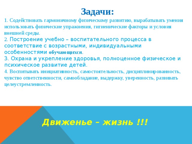  Задачи:  1. Содействовать гармоничному физическому развитию, вырабатывать умения использовать физические упражнения, гигиенические факторы и условия внешней среды.  2. Построение учебно – воспитательного процесса в соответствие с возрастными, индивидуальными особенностями обучающихся . 3. Охрана и укрепление здоровья, полноценное физическое и психическое развитие детей. 4. Воспитывать инициативность, самостоятельность, дисциплинированность, чувство ответственности, самообладание, выдержку, уверенность, развивать целеустремленность.     Движенье – жизнь !!! 