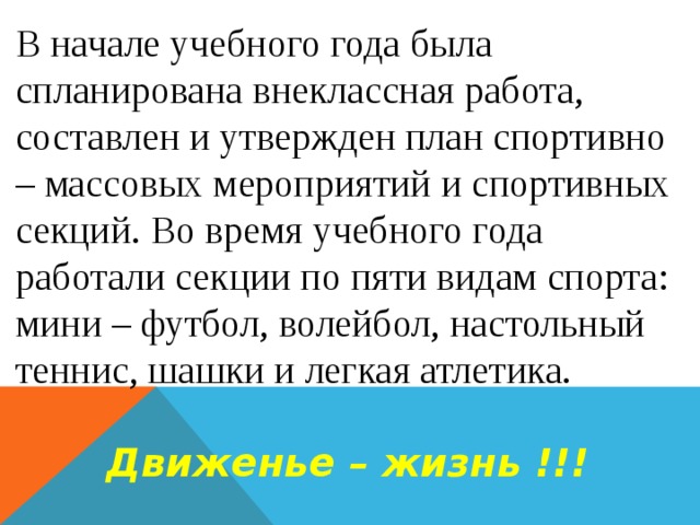 В начале учебного года была спланирована внеклассная работа, составлен и утвержден план спортивно – массовых мероприятий и спортивных секций. Во время учебного года работали секции по пяти видам спорта: мини – футбол, волейбол, настольный теннис, шашки и легкая атлетика.  Движенье – жизнь !!! 