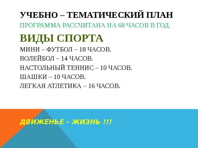            УЧЕБНО – ТЕМАТИЧЕСКИЙ ПЛАН  Программа рассчитана на 68 часов в год.  Виды спорта  Мини – футбол – 18 часов.  Волейбол – 14 часов.  Настольный теннис – 10 часов.  Шашки – 10 часов.  Легкая атлетика – 16 часов.     Движенье – жизнь !!!     