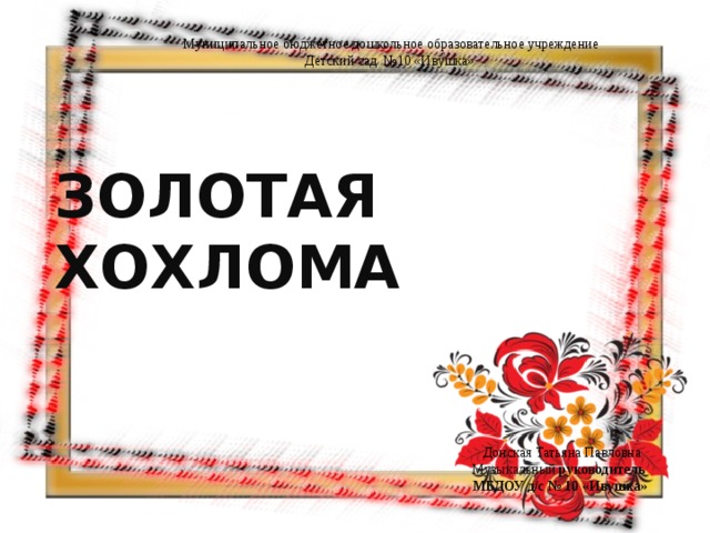   Муниципальное бюджетное дошкольное образовательное учреждение Детский сад №10 «Ивушка» ЗОЛОТАЯ ХОХЛОМА    Донская Татьяна Павловна Музыкальный руководитель МБДОУ д/с № 10 «Ивушка» 