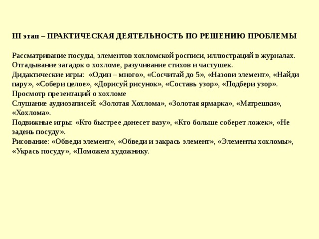 III этап – ПРАКТИЧЕСКАЯ ДЕЯТЕЛЬНОСТЬ ПО РЕШЕНИЮ ПРОБЛЕМЫ  Рассматривание посуды, элементов хохломской росписи, иллюстраций в журналах.  Отгадывание загадок о хохломе, разучивание стихов и частушек.  Дидактические игры: «Один – много», «Сосчитай до 5», «Назови элемент», «Найди пару», «Собери целое», «Дорисуй рисунок», «Составь узор», «Подбери узор».  Просмотр презентаций о хохломе  Слушание аудиозаписей: «Золотая Хохлома», «Золотая ярмарка», «Матрешки», «Хохлома».  Подвижные игры: «Кто быстрее донесет вазу», «Кто больше соберет ложек», «Не задень посуду».  Рисование: «Обведи элемент», «Обведи и закрась элемент», «Элементы хохломы», «Укрась посуду», «Поможем художнику.        