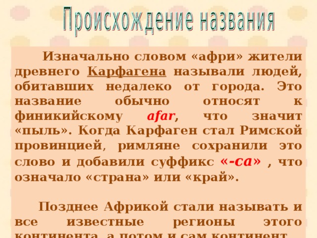  Изначально словом «афри» жители древнего Карфагена называли людей, обитавших недалеко от города. Это название обычно относят к финикийскому afar , что значит «пыль». Когда Карфаген стал Римской провинцией , римляне сохранили это слово и добавили суффикс  « -ca »  , что означало «страна» или «край».    Позднее Африкой стали называть и все известные регионы этого континента, а потом и сам континент. 