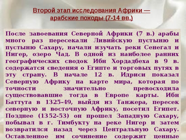 Второй этап исследования Африки — арабские походы (7-14 вв.) После завоевания Северной Африки (7 в.) арабы много раз пересекали Ливийскую пустыню и пустыню Сахару, начали изучать реки Сенегал и Нигер, озеро Чад. В одной из наиболее ранних географических сводок Ибн Хордадбеха в 9 в. содержатся сведения о Египте и торговых путях в эту страну. В начале 12 в. Идриси показал Северную Африку на карте мира, которая по точности значительно превосходила существовавшие тогда в Европе карты. Ибн Баттута в 1325-49, выйдя из Танжера, пересек северную и восточную Африку, посетил Египет. Позднее (1352-53) он прошел Западную Сахару, побывал в г. Тимбукту на реке Нигер и затем возвратился назад через Центральную Сахару. Оставленное им сочинение содержит ценные сведения о природе посещенных им стран и нравах населяющих их народов. 