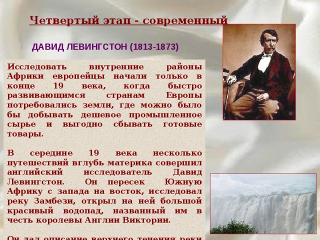 Четвертый этап - современный ДАВИД ЛЕВИНГСТОН (1813-1873) Исследовать внутренние районы Африки европейцы начали только в конце 19 века, когда быстро развивающимся странам Европы потребовались земли, где можно было бы добывать дешевое промышленное сырье и выгодно сбывать готовые товары.  В середине 19 века несколько путешествий вглубь материка совершил английский исследователь Давид Левингстон. Он пересек Южную Африку с запада на восток, исследовал реку Замбези, открыл на ней большой красивый водопад, названный им в честь королевы Англии Виктории.  Он дал описание верхнего течения реки Конго, озера Ньяса. 