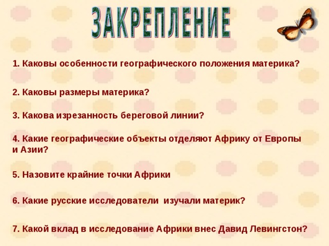 1. Каковы особенности географического положения материка? 2. Каковы размеры материка? 3. Какова изрезанность береговой линии? 4. Какие географические объекты отделяют Африку от Европы и Азии? 5. Назовите крайние точки Африки 6. Какие русские исследователи изучали материк? 7. Какой вклад в исследование Африки внес Давид Левингстон? 