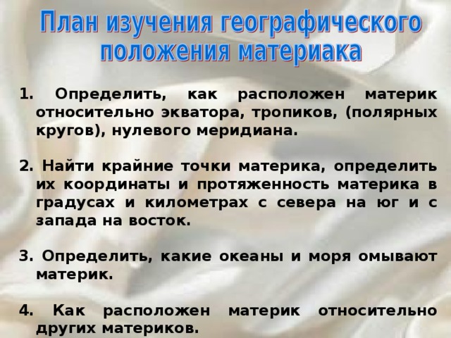  Определить, как расположен материк относительно экватора, тропиков, (полярных кругов), нулевого меридиана.  2. Найти крайние точки материка, определить их координаты и протяженность материка в градусах и километрах с севера на юг и с запада на восток.  3. Определить, какие океаны и моря омывают материк.  4. Как расположен материк относительно других материков. 