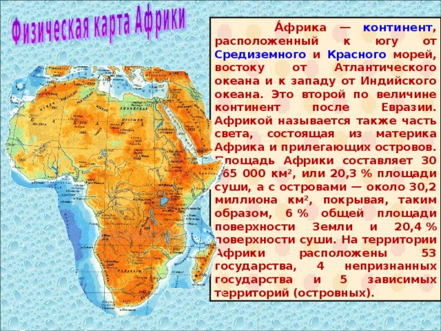  А́фрика — континент , расположенный к югу от Средиземного и Красного морей, востоку от Атлантического океана и к западу от Индийского океана. Это второй по величине континент после Евразии. Африкой называется также часть света, состоящая из материка Африка и прилегающих островов. Площадь Африки составляет 30 065 000 км², или 20,3 % площади суши, а с островами — около 30,2 миллиона км², покрывая, таким образом, 6 % общей площади поверхности Земли и 20,4 % поверхности суши. На территории Африки расположены 53 государства, 4 непризнанных государства и 5 зависимых территорий (островных). 