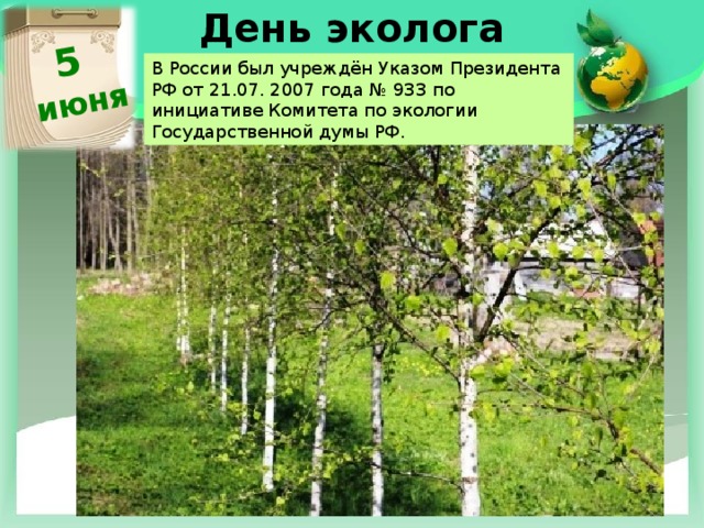 5 июня День эколога   В России был учреждён Указом Президента РФ от 21.07. 2007 года № 933 по инициативе Комитета по экологии Государственной думы РФ. 