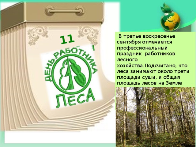 11 сентября  В третье воскресенье сентября отмечается профессиональный праздник работников лесного хозяйства.Подсчитано, что леса занимают около трети площади суши, и общая площадь лесов на Земле составляет 38 млн. кв. км. Площадь лесов в России составляет примерно 8 млн. кв. км. 