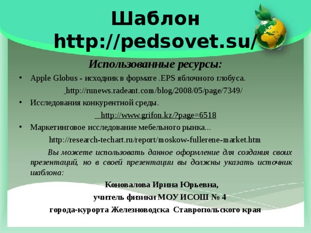 Шаблон  http://pedsovet.su/ Использованные ресурсы: Apple Globus - исходник в формате .EPS яблочного глобуса.  http://runews.radeant.com/blog/2008/05/page/7349/   Исследования конкурентной среды.  http://www.grifon.kz/?page=6518 Маркетинговое исследование мебельного рынка... http://research-techart.ru/report/moskow-fullerene-market.htm  Вы можете использовать данное оформление для создания своих презентаций, но в своей презентации вы должны указать источник шаблона:  Коновалова Ирина Юрьевна,  учитель физики МОУ ИСОШ № 4 города-курорта Железноводска Ставропольского края  