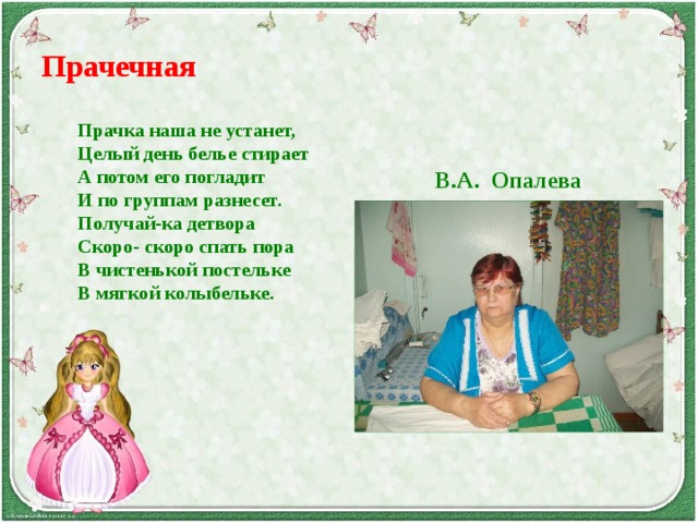 Прачечная Прачка наша не устанет, Целый день белье стирает А потом его погладит И по группам разнесет. Получай-ка детвора Скоро- скоро спать пора В чистенькой постельке В мягкой колыбельке. В.А. Опалева 