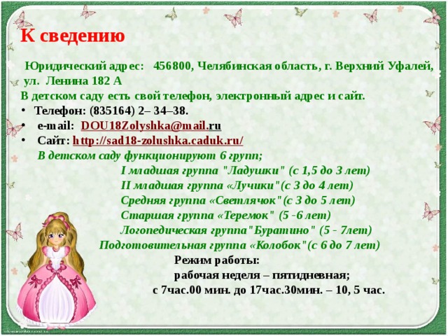 К сведению  Юридический адрес: 456800, Челябинская область, г. Верхний Уфалей,  ул.  Ленина 182 А В детском саду есть свой телефон, электронный адрес и сайт.       Телефон: (835164) 2– 34–38.       e-mail:   DOU 18 Zolyshka @ mail . ru        Сайт:  http://sad18-zolushka.caduk.ru/        В детском саду функционируют 6 групп;   I младшая группа 