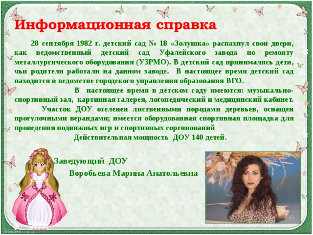 Информационная справка   28 сентября 1982 г. детский сад № 18 «Золушка» распахнул свои двери, как ведомственный детский сад Уфалейского завода по ремонту металлургического оборудования (УЗРМО). В детский сад принимались дети, чьи родители работали на данном заводе. В настоящее время детский сад находится в ведомстве городского управления образования ВГО.  В настоящее время в детском саду имеются: музыкально-спортивный зал, картинная галерея, логопедический и медицинский кабинет.  Участок ДОУ озеленен лиственными породами деревьев, оснащен прогулочными верандами; имеется оборудованная спортивная площадка для проведения подвижных игр и спортивных соревнований   Действительная мощность ДОУ 140 детей.    Заведующий ДОУ  Воробьева Марина Анатольевна   