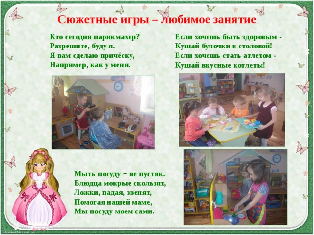 Сюжетные игры – любимое занятие Кто сегодня парикмахер? Разрешите, буду я. Я вам сделаю причёску, Например, как у меня. Если хочешь быть здоровым - Кушай булочки в столовой! Если хочешь стать атлетом - Кушай вкусные котлеты!  Мыть посуду – не пустяк. Блюдца мокрые скользят, Ложки, падая, звенят, Помогая нашей маме, Мы посуду моем сами. 