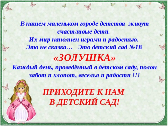      В нашем маленьком городе детства живут счастливые дети. Их мир наполнен играми и радостью. Это не сказка… Это детский сад №18 «ЗОЛУШКА» Каждый день, проведённый в детском саду, полон забот и хлопот, веселья и радости !!! ПРИХОДИТЕ К НАМ В ДЕТСКИЙ САД! 