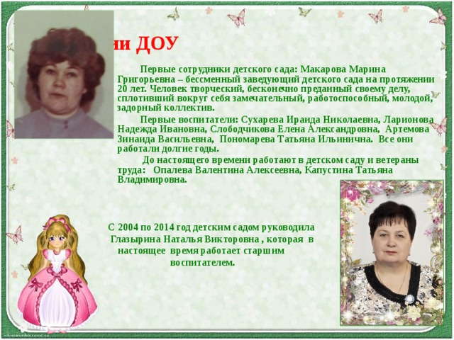 Из истории ДОУ    Первые сотрудники детского сада: Макарова Марина Григорьевна – бессменный заведующий детского сада на протяжении 20 лет. Человек творческий, бесконечно преданный своему делу, сплотивший вокруг себя замечательный, работоспособный, молодой, задорный коллектив.    Первые воспитатели: Сухарева Ираида Николаевна, Ларионова Надежда Ивановна, Слободчикова Елена Александровна, Артемова Зинаида Васильевна, Пономарева Татьяна Ильинична. Все они работали долгие годы.     До настоящего времени работают в детском саду и ветераны труда: Опалева Валентина Алексеевна, Капустина Татьяна Владимировна.       С 2004 по 2014 год детским садом руководила  Глазырина Наталья Викторовна , которая в  настоящее время работает старшим  воспитателем.  