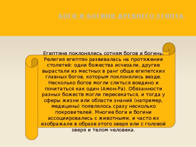 Боги и Богини древнего Египта   Египтяне поклонялись сотням богов и богинь. Религия египтян развивалась на протяжении столетий: одни божества исчезали, другие вырастали из местных в ранг обще египетских главных богов, которым поклонялись везде. Несколько богов могли слиться воедино и почитаться как один (Амон-Ра). Обязанности разных божеств могли пересекаться, и тогда у сферы жизни или области знаний (например, медицины) появлялось сразу несколько покровителей. Многие боги и богини ассоциировались с животными, и часто их изображали в образе этого зверя или с головой зверя и телом человека. 