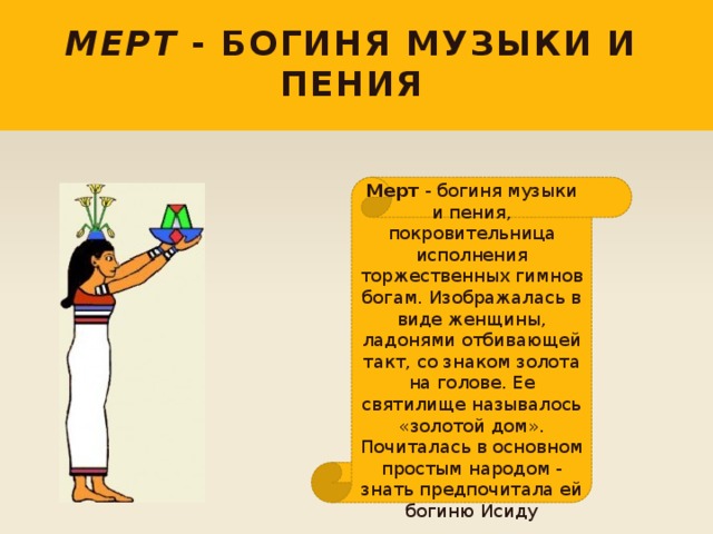Мерт - богиня музыки и пения Мерт - богиня музыки и пения, покровительница исполнения торжественных гимнов богам. Изображалась в виде женщины, ладонями отбивающей такт, со знаком золота на голове. Ее святилище называлось «золотой дом». Почиталась в основном простым народом - знать предпочитала ей богиню Исиду 