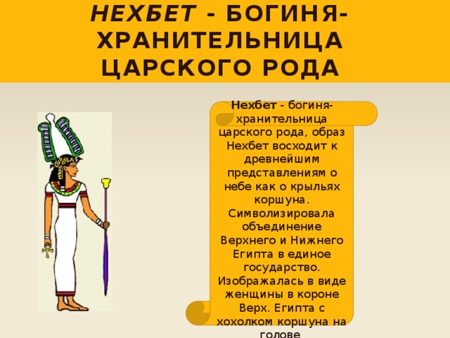 Нехбет - богиня-хранительница царского рода Нехбет - богиня-хранительница царского рода, образ Нехбет восходит к древнейшим представлениям о небе как о крыльях коршуна. Символизировала объединение Верхнего и Нижнего Египта в единое государство. Изображалась в виде женщины в короне Верх. Египта с хохолком коршуна на голове . 