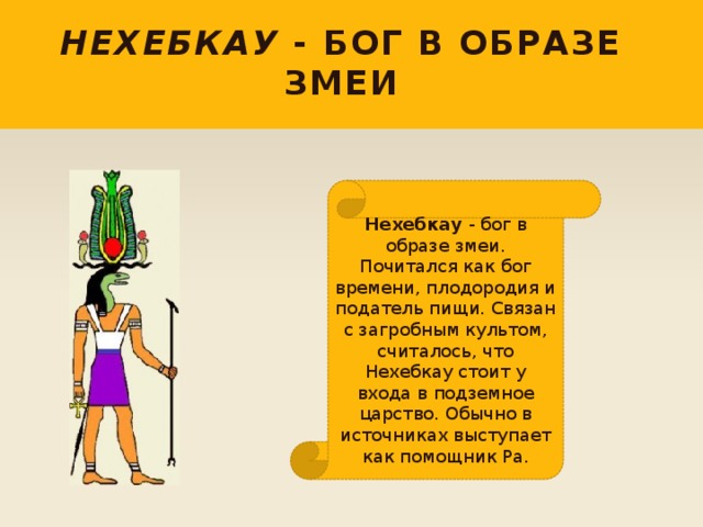 Нехебкау - бог в образе змеи Нехебкау - бог в образе змеи. Почитался как бог времени, плодородия и податель пищи. Связан с загробным культом, считалось, что Нехебкау стоит у входа в подземное царство. Обычно в источниках выступает как помощник Ра. 