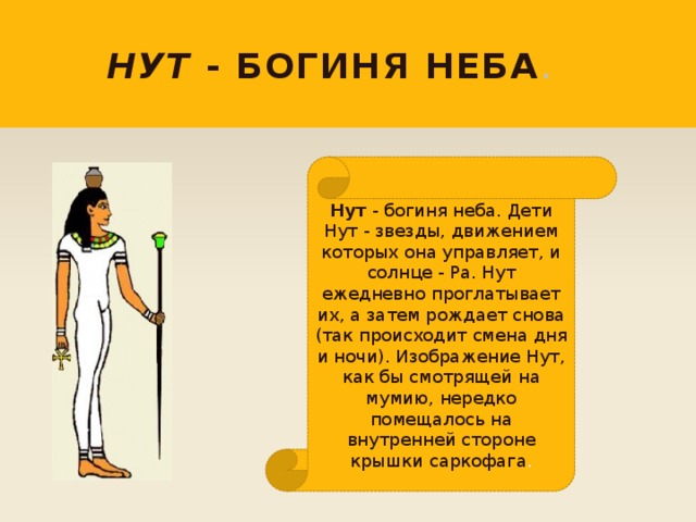 Нут - богиня неба . Нут - богиня неба. Дети Нут - звезды, движением которых она управляет, и солнце - Ра. Нут ежедневно проглатывает их, а затем рождает снова (так происходит смена дня и ночи). Изображение Нут, как бы смотрящей на мумию, нередко помещалось на внутренней стороне крышки саркофага . 