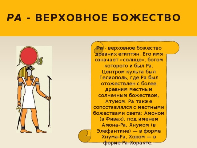 Ра - верховное божество  Ра - верховное божество древних египтян. Его имя означает «солнце», богом которого и был Ра. Центром культа был Гелиополь, где Ра был отожествлен с более древним местным солнечным божеством, Атумом. Ра также сопоставлялся с местными божествами света: Амоном (в Фивах), под именем Амона-Ра, Хнумом (в Элефантине) — в форме Хнума-Ра, Хором — в форме Ра-Хоракте. 