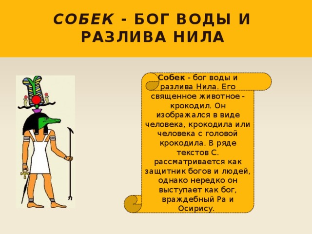 Собек - бог воды и разлива Нила Собек - бог воды и разлива Нила. Его священное животное - крокодил. Он изображался в виде человека, крокодила или человека с головой крокодила. В ряде текстов С. рассматривается как защитник богов и людей, однако нередко он выступает как бог, враждебный Ра и Осирису. 