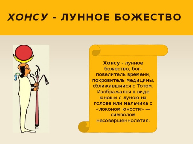 Хонсу - лунное божество Хонсу - лунное божество, бог-повелитель времени, покровитель медицины, сближавшийся с Тотом. Изображался в виде юноши с луною на голове или мальчика с «локоном юности» — символом несовершеннолетия. 