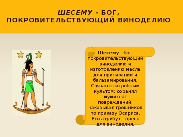 Шесему - бог, покровительствующий виноделию Шесему - бог, покровительствующий виноделию и изготовлению масла для притираний и бальзамирования. Связан с загробным культом: охранял мумию от повреждений, наказывал грешников по приказу Осириса. Его атрибут - пресс для виноделия. 