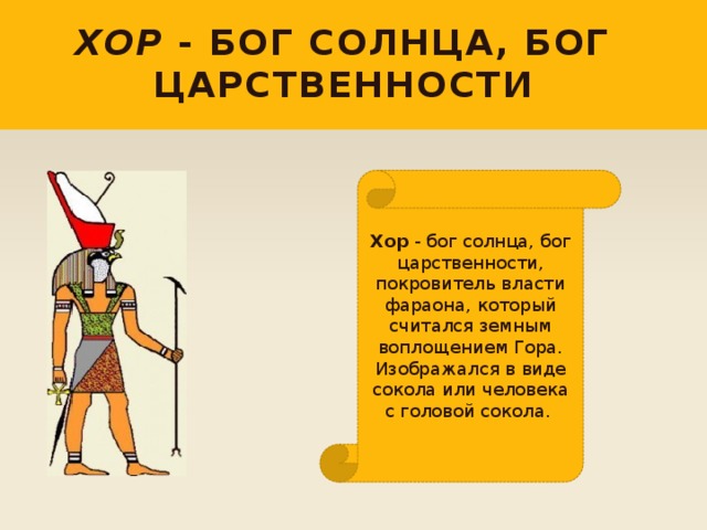 Хор - бог солнца, бог царственности Хор - бог солнца, бог царственности, покровитель власти фараона, который считался земным воплощением Гора. Изображался в виде сокола или человека с головой сокола. 