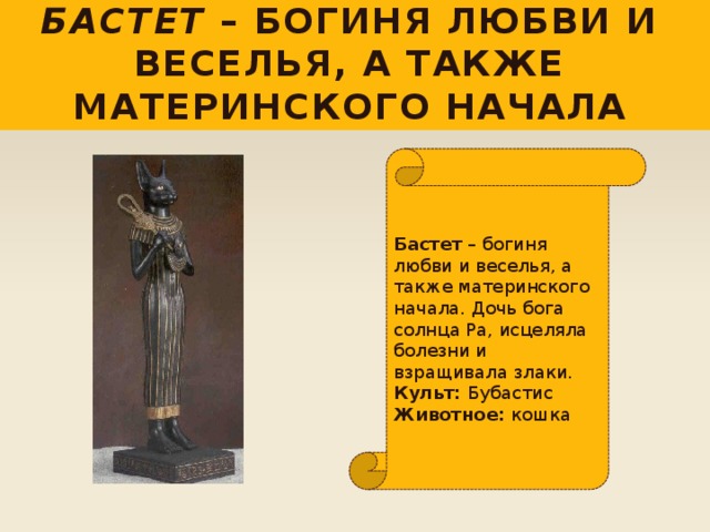 Бастет – богиня любви и веселья, а также материнского начала Бастет – богиня любви и веселья, а также материнского начала. Дочь бога солнца Ра, исцеляла болезни и взращивала злаки.  Культ: Бубастис  Животное: кошка 