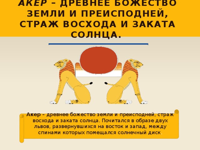 Акер – древнее божество земли и преисподней, страж восхода и заката солнца. Акер – древнее божество земли и преисподней, страж восхода и заката солнца. Почитался в образе двух львов, развернувшихся на восток и запад, между спинами которых помещался солнечный диск . 