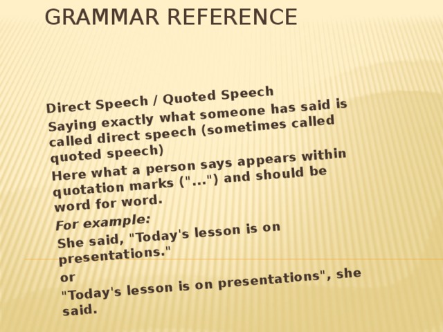 Grammar reference Direct Speech / Quoted Speech Saying exactly what someone has said is called direct speech (sometimes called quoted speech) Here what a person says appears within quotation marks (