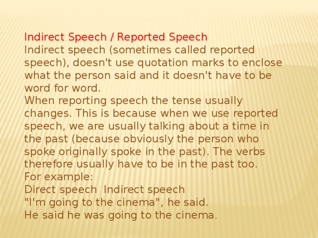 Indirect Speech / Reported Speech Indirect speech (sometimes called reported speech), doesn't use quotation marks to enclose what the person said and it doesn't have to be word for word. When reporting speech the tense usually changes. This is because when we use reported speech, we are usually talking about a time in the past (because obviously the person who spoke originally spoke in the past). The verbs therefore usually have to be in the past too. For example: Direct speech  Indirect speech 