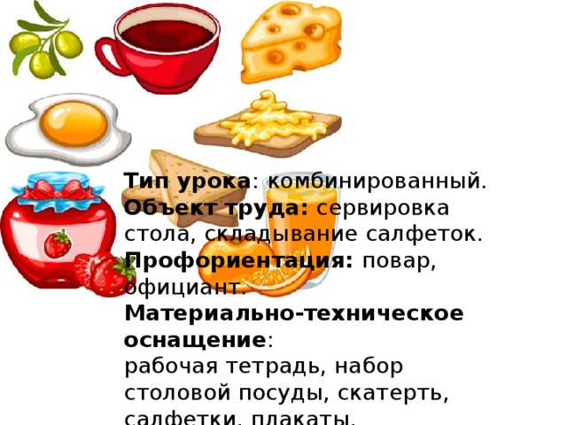 Тип урока : комбинированный. Объект труда:  сервировка стола, складывание салфеток. Профориентация:  повар, официант. Материально-техническое оснащение : рабочая тетрадь, набор столовой посуды, скатерть, салфетки, плакаты. Опорные слова : сервировка, салфетка, меню, культура поведения, этикет.                              