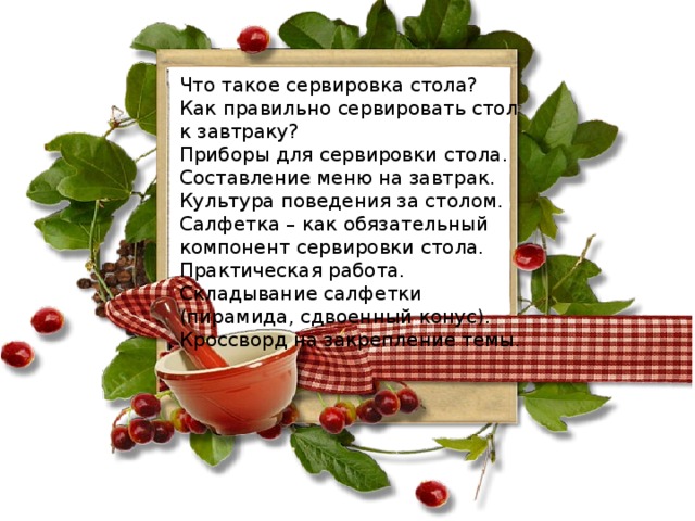 Что такое сервировка стола?  Как правильно сервировать стол к завтраку?  Приборы для сервировки стола.  Составление меню на завтрак.  Культура поведения за столом.  Салфетка – как обязательный компонент сервировки стола.  Практическая работа. Складывание салфетки (пирамида, сдвоенный конус).  Кроссворд на закрепление темы.