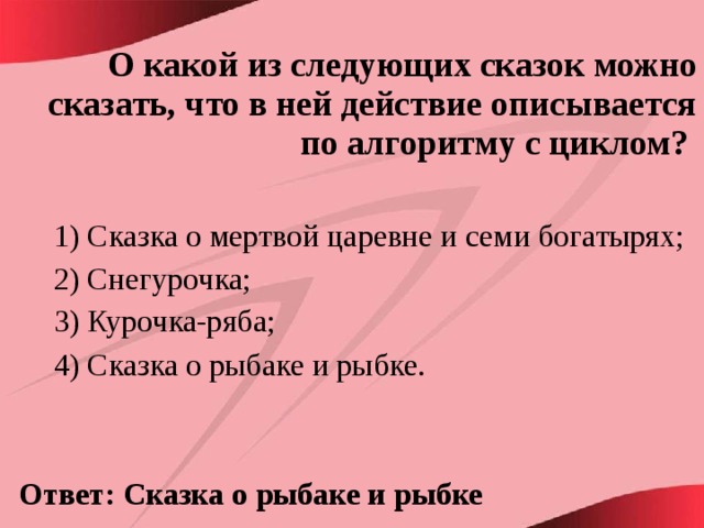 О какой из следующих сказок можно сказать, что в ней действие описывается по алгоритму с циклом?  1) Сказка о мертвой царевне и семи богатырях; 2) Снегурочка; 3) Курочка-ряба; 4) Сказка о рыбаке и рыбке.  Ответ: Сказка о рыбаке и рыбке 