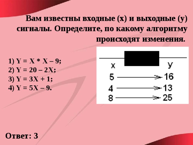 Вам известны входные (x) и выходные (y) сигналы. Определите, по какому алгоритму происходят изменения. 1) Y = X * X – 9; 2) Y = 20 – 2X; 3) Y = 3X + 1; 4) Y = 5X – 9.  Ответ: 3 