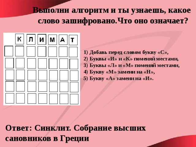 Выполни алгоритм и ты узнаешь, какое слово зашифровано.Что оно означает? 1) Добавь перед словом букву «С», 2) Буквы «И» и «К» поменяй местами, 3) Буквы «Л» и «М» поменяй местами, 4) Букву «М» замени на «Н», 5) Букву «А» замени на «И».  Ответ: Синклит. Собрание высших сановников в Греции 