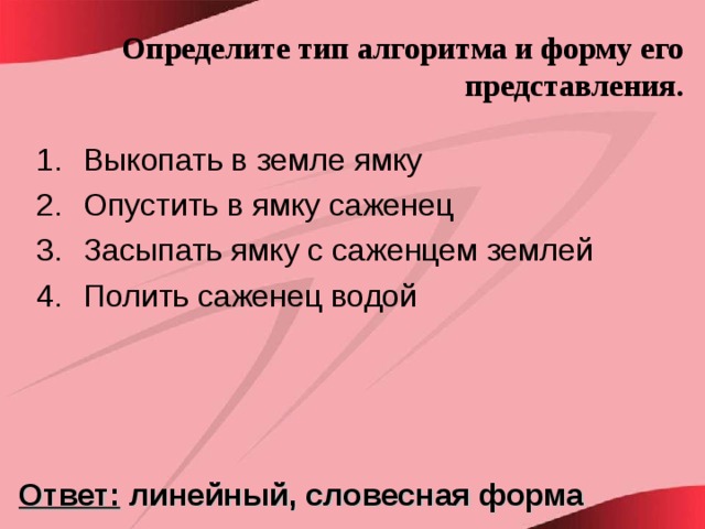 Определите тип алгоритма и форму его представления. Выкопать в земле ямку Опустить в ямку саженец Засыпать ямку с саженцем землей Полить саженец водой Ответ: линейный, словесная форма 