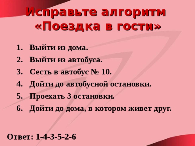 Исправьте алгоритм  «Поездка в гости» Выйти из дома. Выйти из автобуса. Сесть в автобус № 10. Дойти до автобусной остановки. Проехать 3 остановки. Дойти до дома, в котором живет друг.  Ответ: 1-4-3-5-2-6 