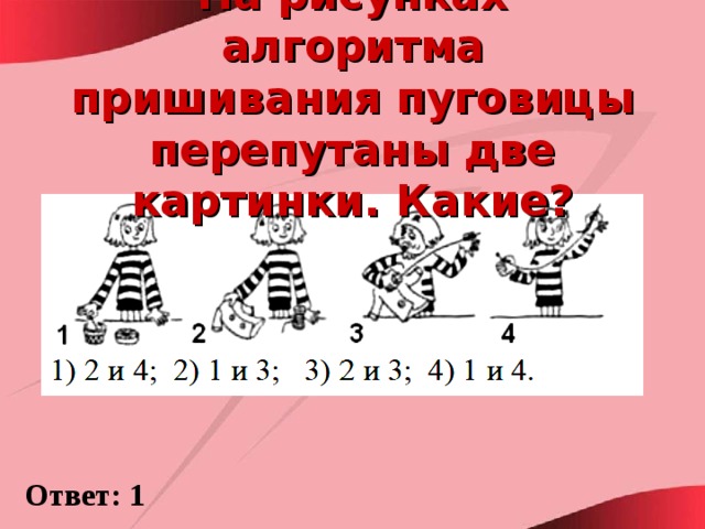 На рисунках алгоритма пришивания пуговицы перепутаны две картинки. Какие? Ответ: 1 