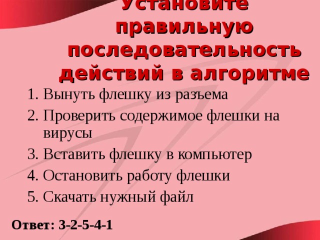 Установите правильную последовательность действий в алгоритме  Вынуть флешку из разъема Проверить содержимое флешки на вирусы Вставить флешку в компьютер Остановить работу флешки Скачать нужный файл Ответ: 3-2-5-4-1 