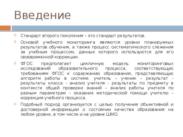 Введение Стандарт второго поколения – это стандарт результатов. Основой учебного мониторинга являются уровни планируемых результатов обучения, а также процесс систематического слежения за учебным процессом, данные которого используются для его своевременной коррекции. ФГОС предполагает цикличную модель мониторинговых исследований образовательного процесса, соответствующую требованиям ФГОС к содержанию образования, представляющую алгоритм работы в системе: учитель – ученик – результат - результаты класса - анализ учителя - результаты по предмету в контексте общей проверки знаний – анализ работы учителя по разным параметрам – оказание методической помощи учителю – коррекция учебного процесса. Подобный подход организуется с целью получения объективной и достоверной информации о состоянии качества образования на любом уровне, в том числе и на уровне ШМО. 