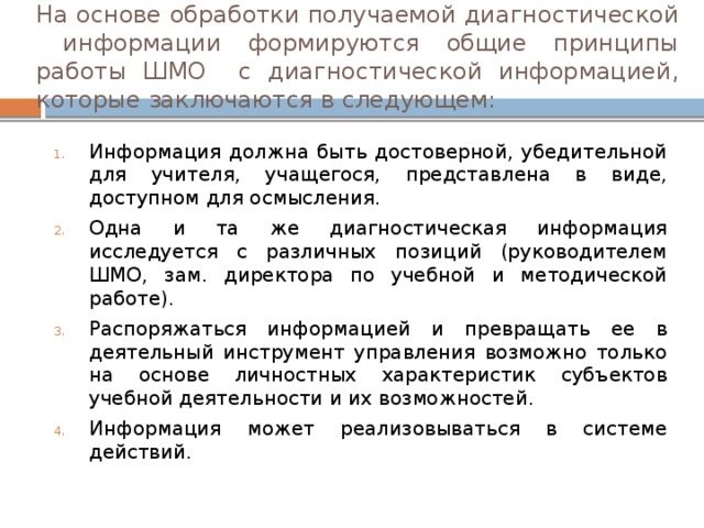 На основе обработки получаемой диагностической информации формируются общие принципы работы ШМО с диагностической информацией, которые заключаются в следующем: Информация должна быть достоверной, убедительной для учителя, учащегося, представлена в виде, доступном для осмысления. Одна и та же диагностическая информация исследуется с различных позиций (руководителем ШМО, зам. директора по учебной и методической работе). Распоряжаться информацией и превращать ее в деятельный инструмент управления возможно только на основе личностных характеристик субъектов учебной деятельности и их возможностей. Информация может реализовываться в системе действий. 
