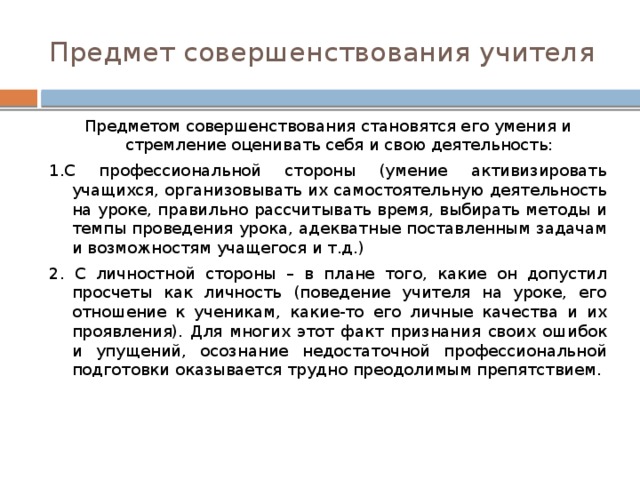 Предмет совершенствования учителя Предметом совершенствования становятся его умения и стремление оценивать себя и свою деятельность: 1.С профессиональной стороны (умение активизировать учащихся, организовывать их самостоятельную деятельность на уроке, правильно рассчитывать время, выбирать методы и темпы проведения урока, адекватные поставленным задачам и возможностям учащегося и т.д.) 2. С личностной стороны – в плане того, какие он допустил просчеты как личность (поведение учителя на уроке, его отношение к ученикам, какие-то его личные качества и их проявления). Для многих этот факт признания своих ошибок и упущений, осознание недостаточной профессиональной подготовки оказывается трудно преодолимым препятствием. 